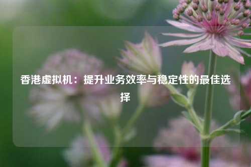 香港虚拟机：提升业务效率与稳定性的最佳选择